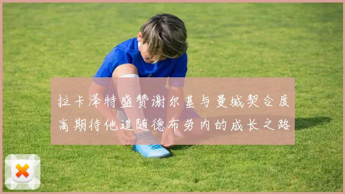 拉卡泽特盛赞谢尔基与曼城契合度高期待他追随德布劳内的成长之路