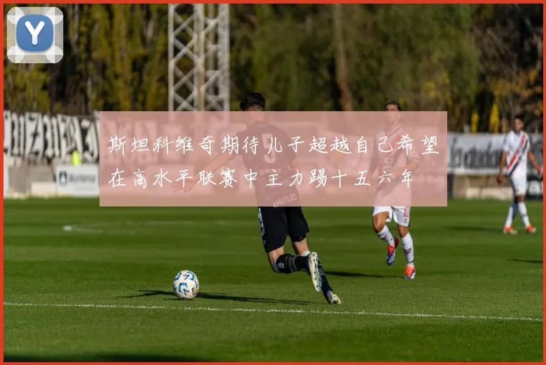 斯坦科维奇期待儿子超越自己希望在高水平联赛中主力踢十五六年