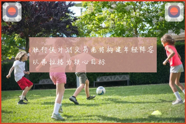 独行侠计划交易老将构建年轻阵容以弗拉格为核心目标