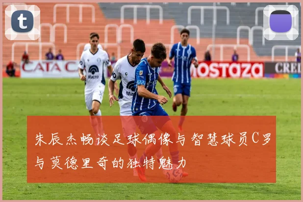 朱辰杰畅谈足球偶像与智慧球员C罗与莫德里奇的独特魅力