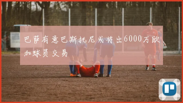 巴萨有意巴斯托尼或将出6000万欧加球员交易