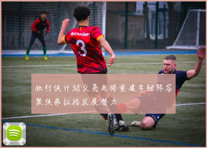 独行侠计划交易老将重建年轻阵容聚焦弗拉格发展潜力