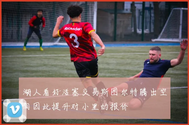 湖人看好活塞交易斯图尔特腾出空间因此提升对小里的报价