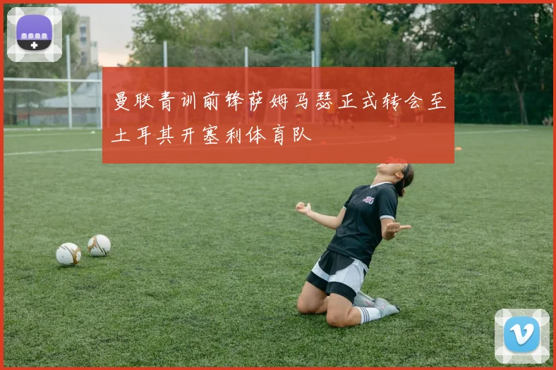 曼联青训前锋萨姆马瑟正式转会至土耳其开塞利体育队