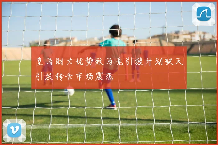 皇马财力优势致马竞引援计划破灭引发转会市场震荡