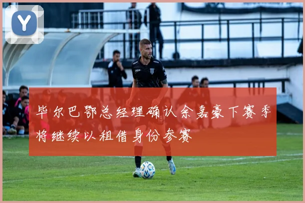 毕尔巴鄂总经理确认余嘉豪下赛季将继续以租借身份参赛