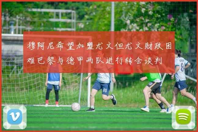 穆阿尼希望加盟尤文但尤文财政困难巴黎与德甲两队进行转会谈判