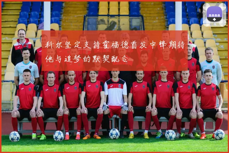 科尔坚定支持霍福德首发中锋期待他与追梦的默契配合
