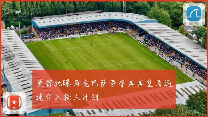 莫雷托曝马竞巴萨争夺库库皇马迅速介入抢人计划
