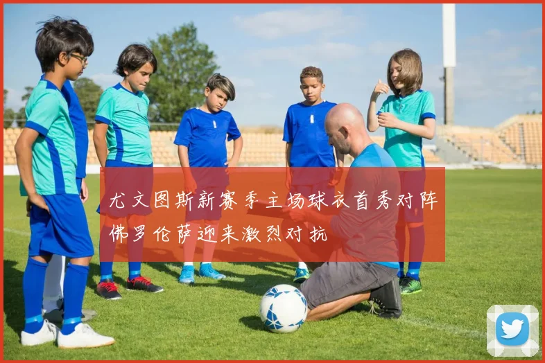 尤文图斯新赛季主场球衣首秀对阵佛罗伦萨迎来激烈对抗