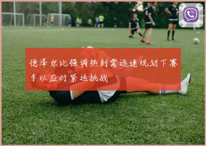 德泽尔比强调热刺需迅速规划下赛季以应对紧迫挑战