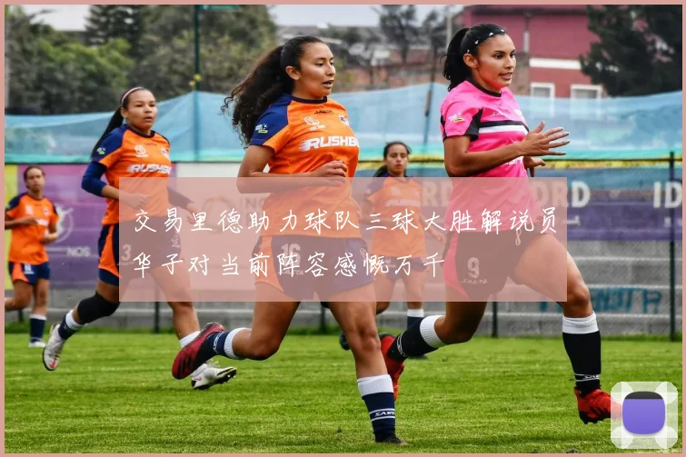 交易里德助力球队三球大胜解说员华子对当前阵容感慨万千