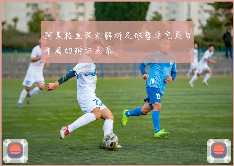 阿莱格里深刻解析足球哲学完美与平局的辩证关系