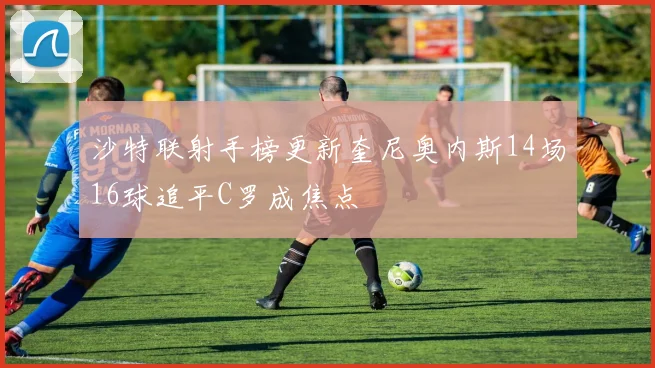 沙特联射手榜更新奎尼奥内斯14场16球追平C罗成焦点