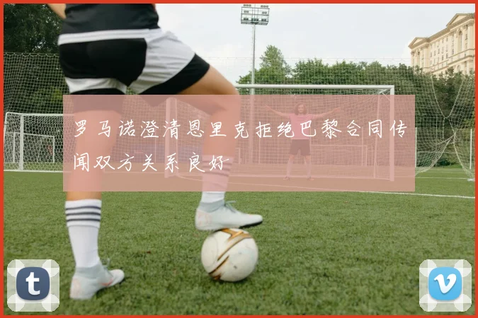 罗马诺澄清恩里克拒绝巴黎合同传闻双方关系良好