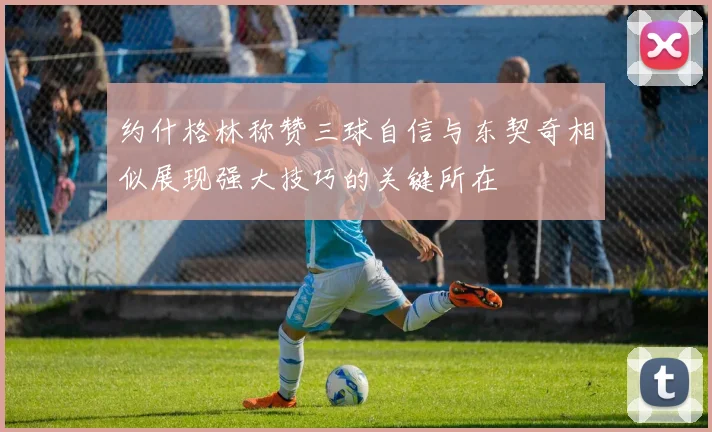 约什格林称赞三球自信与东契奇相似展现强大技巧的关键所在