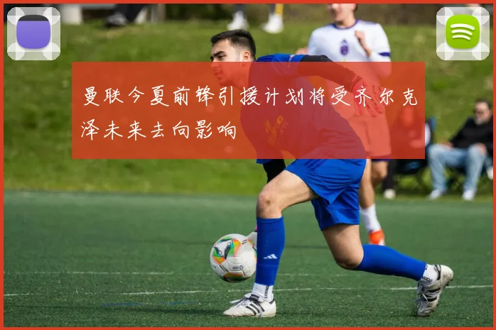 曼联今夏前锋引援计划将受齐尔克泽未来去向影响