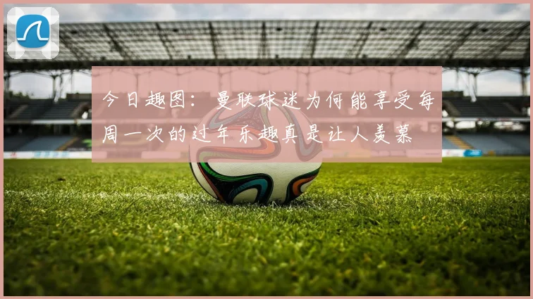 今日趣图：曼联球迷为何能享受每周一次的过年乐趣真是让人羡慕