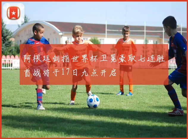 阿根廷剑指世界杯卫冕豪取七连胜首战将于17日九点开启