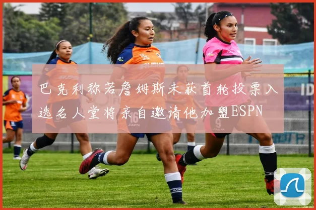 巴克利称若詹姆斯未获首轮投票入选名人堂将亲自邀请他加盟ESPN