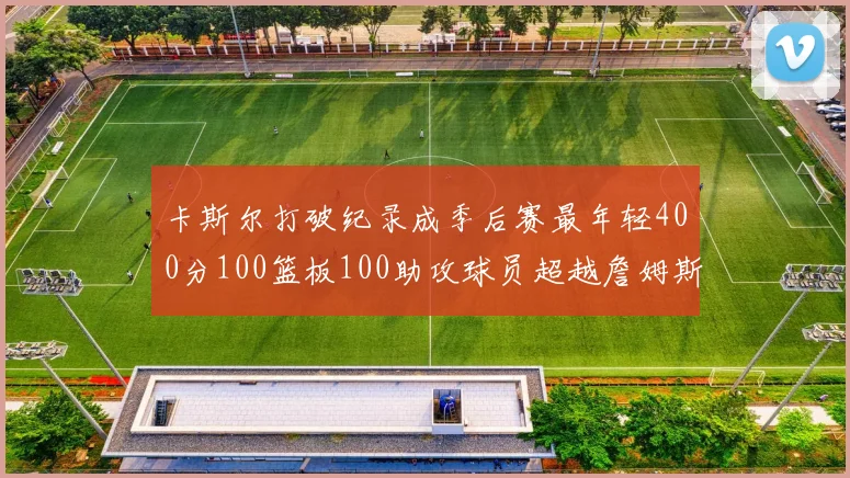 卡斯尔打破纪录成季后赛最年轻400分100篮板100助攻球员超越詹姆斯荣耀时刻