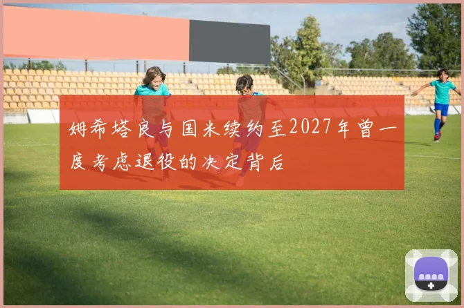 姆希塔良与国米续约至2027年曾一度考虑退役的决定背后