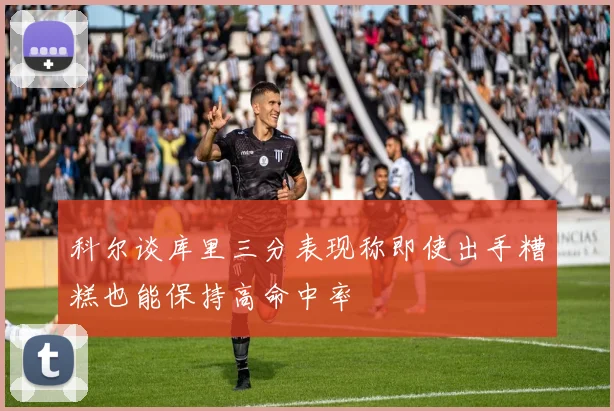 科尔谈库里三分表现称即使出手糟糕也能保持高命中率