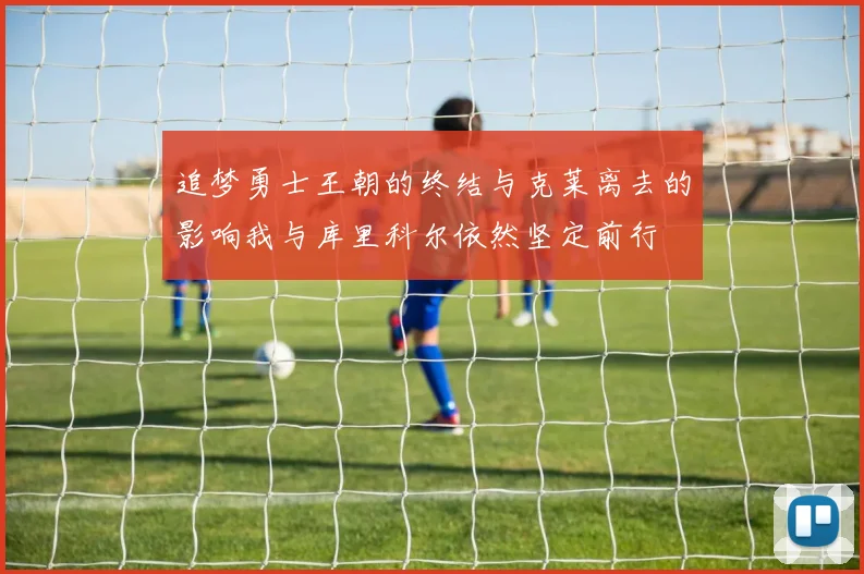 追梦勇士王朝的终结与克莱离去的影响我与库里科尔依然坚定前行