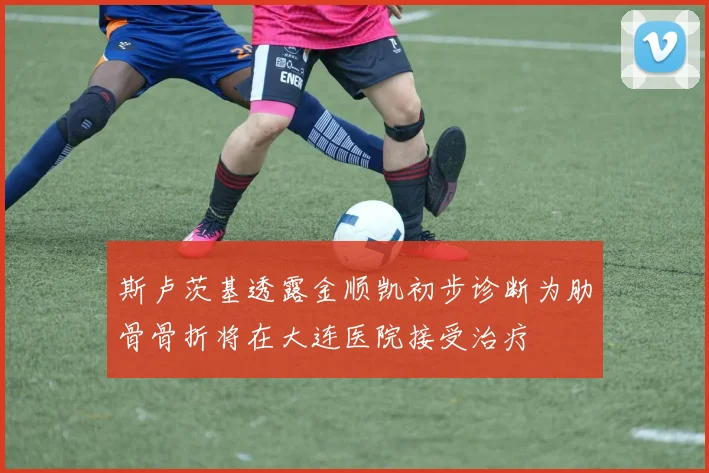 斯卢茨基透露金顺凯初步诊断为肋骨骨折将在大连医院接受治疗