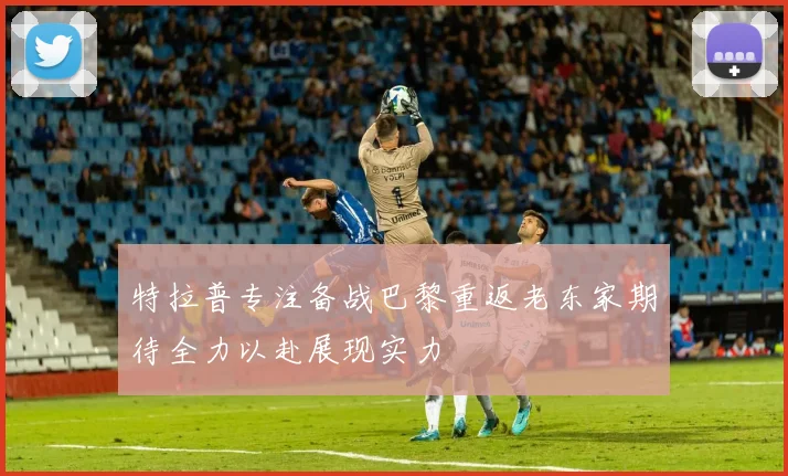 特拉普专注备战巴黎重返老东家期待全力以赴展现实力