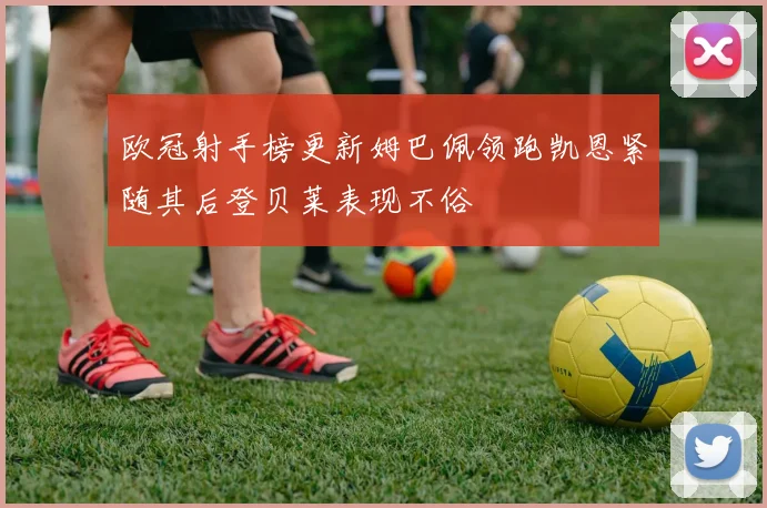 欧冠射手榜更新姆巴佩领跑凯恩紧随其后登贝莱表现不俗